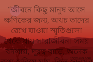 “জীবনে কিছু মানুষ আসে ক্ষণিকের জন্য, অথচ তাদের রেখে যাওয়া স্মৃতিগুলো থেকে যায় সারাজীবন। সময় বদলায়, দূরত্ব বাড়ে, অনেক কথা হারিয়ে যায়, কিন্তু হৃদয়ের গভীরে যত্ন করে রাখা কিছু মুহূর্ত কখনো পুরোনো হয় না। তাই মানুষকে নয়, মানুষের দেওয়া ভালোবাসা আর সুন্দর স্মৃতিগুলোকে আগলে রাখাই জীবনের সবচেয়ে বড় প্রাপ্তি।”
আদিত্য ভৌমিক
তারিখ: ১/১০/২০২৬