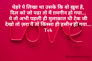 चेहरे पे लिखा था उसके कि वो ख़ुश है,
दिल को जो पढा तो मैं ग़मगीन हो गया...
ये तो अभी पहली ही मुलाक़ात थी टेक जी
देखो तो ज़रा ये तो किस्सा ही हसीन हो गया...
Tek