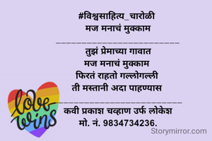 #विश्वसाहित्य_चारोळी 
 मज मनाचं मुक्काम 
________________________
 तुझं प्रेमाच्या गावात 
मज मनाचं मुक्काम 
फिरतं राहतो गल्लोगल्ली 
ती मस्तानी अदा पाहण्यास 
_________________________
कवी प्रकाश चव्हाण उर्फ लोकेश
मो. नं. 9834734236.