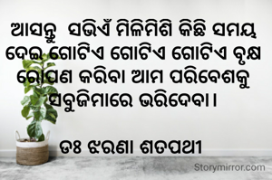 ଆସନ୍ତୁ  ସଭିଏଁ ମିଳିମିଶି କିଛି ସମୟ ଦେଇ ଗୋଟିଏ ଗୋଟିଏ ଗୋଟିଏ ବୃକ୍ଷ ରୋପଣ କରିବା ଆମ ପରିବେଶକୁ ସବୁଜିମାରେ ଭରିଦେବା।

ଡଃ ଝରଣା ଶତପଥୀ 