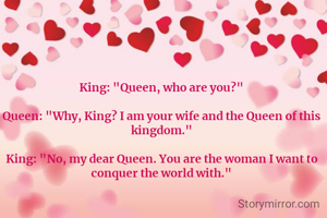 King: "Queen, who are you?"

Queen: "Why, King? I am your wife and the Queen of this kingdom."

King: "No, my dear Queen. You are the woman I want to conquer the world with."
