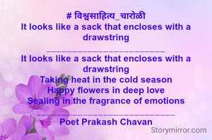 # विश्वसाहित्य_चारोळी
It looks like a sack that encloses with a drawstring
_______________________
It looks like a sack that encloses with a drawstring
Taking heat in the cold season
Happy flowers in deep love
Sealing in the fragrance of emotions
___________________________
Poet Prakash Chavan