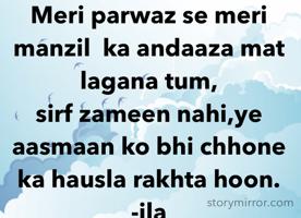 Meri parwaz se meri manzil  ka andaaza mat lagana tum,
sirf zameen nahi,ye aasmaan ko bhi chhone ka hausla rakhta hoon.
-ila