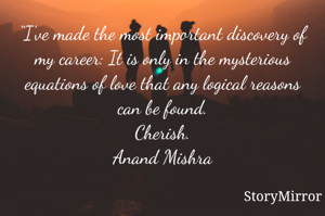 “I've made the most important discovery of my career: It is only in the mysterious equations of love that any logical reasons can be found.
Cherish.
Anand Mishra