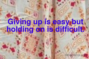 Giving up is easy but holding on is difficult.