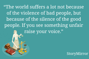 “The world suffers a lot not because of the violence of bad people, but because of the silence of the good people. If you see something unfair raise your voice.”