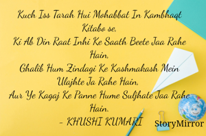 Kuch Iss Tarah Hui Mohabbat In Kambhaqt Kitabo se,
Ki Ab Din Raat Inhi Ke Saath Beete Jaa Rahe Hain,
Ghalib Hum Zindagi Ke Kashmakash Mein Ulajhte Ja Rahe Hain, 
Aur Ye Kagaj Ke Panne Hume Suljhate Jaa Rahe Hain.
 - KHUSHI KUMARI