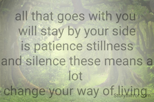 all that goes with you 
will stay by your side
is patience stillness
and silence these means a lot 
change your way of living 