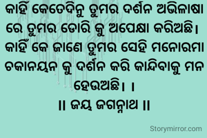 କାହିଁ କେତେଦିନୁ ତୁମର ଦର୍ଶନ ଅଭିଳାଷା ରେ ତୁମର ଡୋରି କୁ ଅପେକ୍ଷା କରିଅଛି। 
କାହିଁ କେ ଜାଣେ ତୁମର ସେହି ମନୋରମା ଚକାନୟନ କୁ ଦର୍ଶନ କରି କାନ୍ଦିବାକୁ ମନ ହେଉଅଛି। ।
ll ଜୟ ଜଗନ୍ନାଥ ll

