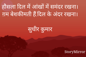 हौसला दिल में आंखों में समंदर रखना।
ग़म बेशकीमती हैं,दिल के अंदर रखना।

सुधीर कुमार