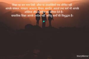 शिक्षा का सार मात्र डिग्री, औधा या उपलब्धियों तक सीमित नहीं,
आपके संस्कार, व्यवहार, आचरण, विचार, समर्पण, आदर्श तथा कर्म भी आपके अस्तित्व और परवरिश का परिचय देते हैं।
वास्तविक शिक्षा आपके उपदेश नहीं, अपितु कर्मों की विशुद्धता है।