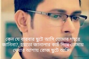 কেন যে বারবার ছুটে আসি তোমার শহরে জানিনা?, হয়তো জানালার কাচঁ দিয়ে তোমায় দেখার আশায় রোজ ছুটে আসি। 
