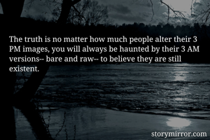 The truth is no matter how much people alter their 3 PM images, you will always be haunted by their 3 AM versions-- bare and raw-- to believe they are still existent.