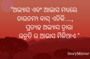 "ଅଭ୍ୟାସ ଏବଂ ଆଭାସ ମଧ୍ୟରେ ତାରତମ୍ୟ ବାସ୍ ଏତିକି....,
     ପ୍ରତ୍ୟହ ଅଭ୍ୟାସ ଦ୍ଵାରା
     ଉନ୍ନତି ର ଆଭାସ ମିଳିଥାଏ "