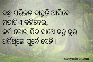 ବନ୍ଧୁ ପରିଜନ ବାହୁଡି ଆସିବେ
ମଢାଟିଏ କହିଦେଇ,
କର୍ମ ତୋର ଯିବ ସାଥେ ବହୁ ଦୂର
ଅର୍ଜିଥିଲେ ପୂର୍ବେ ସେହି।