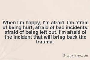When I'm happy, I'm afraid. I'm afraid of being hurt, afraid of bad incidents, afraid of being left out. I'm afraid of the incident that will bring back the trauma. 