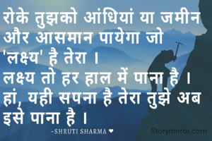 रोके तुझको आंधियां या जमीन और आसमान पायेगा जो 
'लक्ष्य' है तेरा । 
लक्ष्य तो हर हाल में पाना है । हां, यही सपना है तेरा तुझे अब इसे पाना है । 