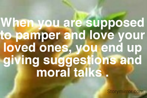 When you are supposed to pamper and love your loved ones, you end up giving suggestions and moral talks .