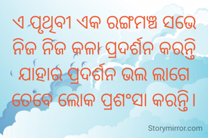 ଏ ପୃଥିବୀ ଏକ ରଙ୍ଗମଞ୍ଚ ସଭେ ନିଜ ନିଜ କଳା ପ୍ରଦର୍ଶନ କରନ୍ତି
ଯାହାର ପ୍ରଦର୍ଶନ ଭଲ ଲାଗେ ତେବେ ଲୋକ ପ୍ରଶଂସା କରନ୍ତି।
