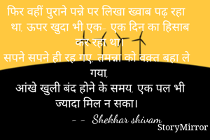 फिर वहीं पुराने पन्ने पर लिखा ख्वाब पढ़ रहा था, ऊपर खुदा भी एक- एक दिन का हिसाब कर रहा था।
सपने सपने ही रह गए, तमन्ना को वक़्त बहा ले गया,
आंखे खुली बंद होने के समय, एक पल भी ज्यादा मिल न सका। 
          - -  Shekhar shivam