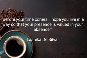 "Before your time comes, I hope you live in a way so that your presence is valued in your absence."

Lashika De Silva 