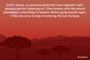 Earth, nature, us and every being that lives replenish itself, playing a perfect balancing act. Interference with the natural phenomena is disturbing its balance. Before going beyond repair, it lies only on us to help in restoring the lost harmony.