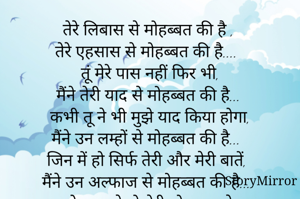 तेरे लिबास से मोहब्बत की है ,
तेरे एहसास से मोहब्बत की है.... 
 तूं मेरे पास नहीं फिर भी, 
मैंने तेरी याद से मोहब्बत की है...
 कभी तू ने भी मुझे याद किया होगा, 
मैंने उन लम्हों से मोहब्बत की है...
 जिन में हो सिर्फ तेरी और मेरी बातें, 
मैंने उन अल्फाज से मोहब्बत की है...
 जो महकते हो तेरी मोहब्बत से, 
मैंने उन जज्बात से मोहब्बत की है...
 तुझ से मिलना तो अब एक ख्वाब लगता है, 
इसलिए मैंने तेरे इंतजा
