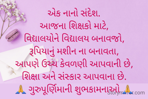 એક નાનો સંદેશ.
આજના શિક્ષકો માટે,
વિદ્યાલયોને વિદ્યાલય બનાવજો,
રૂપિયાનું મશીન ના બનાવતા,
આપણે ઉચ્ચ કેવળણી આપવાની છે,
શિક્ષા અને સંસ્કાર આપવાના છે.
🙏 ગુરુપૂર્ણિમાની શુભકામનાઓ 🙏