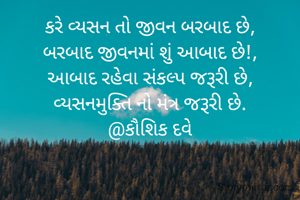 કરે વ્યસન તો જીવન બરબાદ છે,
બરબાદ જીવનમાં શું આબાદ છે!,
આબાદ રહેવા સંકલ્પ જરૂરી છે,
વ્યસનમુક્તિ નો મંત્ર જરૂરી છે.
@કૌશિક દવે