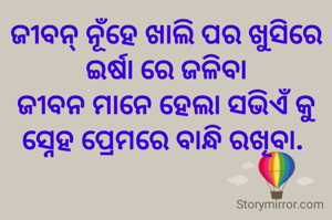 ଜୀବନ୍ ନୂଁହେ ଖାଲି ପର ଖୁସିରେ ଇର୍ଷା ରେ ଜଳିବା
ଜୀବନ ମାନେ ହେଲା ସଭିଏଁ କୁ ସ୍ନେହ ପ୍ରେମରେ ବାନ୍ଧି ରଖିବା. 