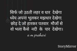 सिर्फ जो उठती लहर व धार  देखेगा 
ध्येय अपना भूलकर मझधार देखेगा, 
छोड़ दे जो हारकर पतवार  मौजों से 
वो भला कैसे  नदी  के  पार  देखेगा। 
a m prahari 