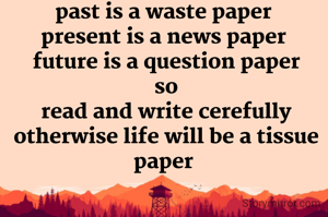 past is a waste paper 
present is a news paper 
future is a question paper
so
read and write cerefully otherwise life will be a tissue paper 
