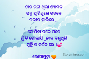 ତାର ରଙ୍ଗ ଥିଲା ଶ୍ଯାମଳ 
ପଦ୍ମ ଫୁଟିଥିଲେ ଗହଳେ 
ଗଭୀର ବାଲିରେ ....

ସେ ଯିବା ପରେ ପରେ 
ମୁଁ ବି ଗୋଲାପି _ନୀଳ ଦିଶୁଥିଲି 
ମୁକ୍ତି ର ଦର୍ଶନ ରେ ।💞

ଲୋପାମୁଦ୍ରା 🧡