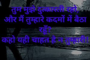 तुम मुझे दुत्कारती रहो,
और मैं तुम्हारे कदमों में बैठा रहूँ?
कहो यही चाहत है न तुम्हारी!