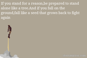 If you stand for a reason,be prepared to stand  alone like a tree.And if you fall on the ground,fall like a seed that grows back to fight again 