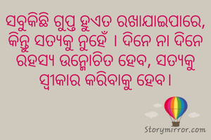 ସବୁକିଛି ଗୁପ୍ତ ହୁଏତ ରଖାଯାଇପାରେ, କିନ୍ତୁ ସତ୍ୟକୁ ନୁହେଁ । ଦିନେ ନା ଦିନେ ରହସ୍ୟ ଉନ୍ମୋଚିତ ହେବ, ସତ୍ୟକୁ ସ୍ବୀକାର କରିବାକୁ ହେବ।