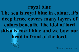 royal blue
The sea is royal blue in colour, it's deep hence covers many layers of colors beneath. The idol of lord shiva is royal blue and we bow our head in front of the lord.