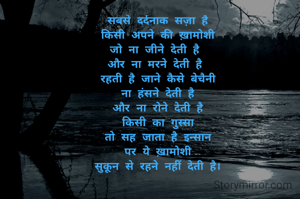 सबसे दर्दनाक सज़ा है
किसी अपने की ख़ामोशी
जो ना जीने देती है 
और ना मरने देती है 
रहती है जाने कैसे बेचैनी
ना हंसने देती है
और ना रोने देती है
किसी का गुस्सा
तो सह जाता है इन्सान
पर ये ख़ामोशी
सुकून से रहने नहीं देती है।
