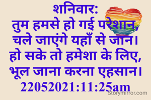 शनिवार:
तुम हमसे हो गई परेशान,
चले जाएंगे यहाँ से जान।
हो सके तो हमेशा के लिए,
भूल जाना करना एहसान।
22052021:11:25am