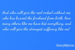 And who will give the real ordeal without me, who has burned the forehead from birth, how many others like me have lost everything, and who will give the strongest suffering like me! 