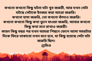 কখনো কখনো কিছু ঘটনা ঘটা খুব জরুরী, আর যখন যেটা ঘটছে সেটাকে ইনজয় করা আরো জরুরি। 
কখনো হাসা জরুরি, তো কখনো কাঁদাও জরুরি।
 কখনো কখনো কিছু কথা ভুলে যাওয়া জরুরি, আবার কখনো কিছু কথা মনে রাখাও জরুরী। 
কারন কিছু বছর পর যখন আমরা পিছনে ফেলে আসা সময়টার দিকে ফিরে তাকাবো তখন মনে হবে, যা কিছু হয়েছে সেটা ঘটা জরুরি ছিল।
@মিশু