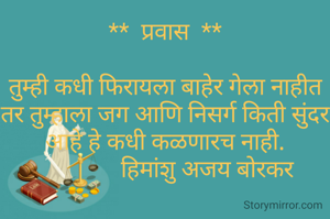 **  प्रवास  **

तुम्ही कधी फिरायला बाहेर गेला नाहीत तर तुम्हाला जग आणि निसर्ग किती सुंदर आहे हे कधी कळणारच नाही.
               हिमांशु अजय बोरकर 