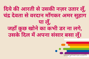 दिये की आरती से उसकी नज़र उतार लूँ,
चंद्र देवता से वरदान माँगकर अमर सुहाग पा लूँ,
जहाँ कुछ खोने का कभी डर ना लगे,
उसके दिल में अपना संसार बसा लूँ।