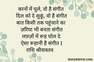 कानों में घुले, वो है संगीत 
दिल को दे सुकूं, वो है संगीत
बात किसी तक पहुंचाने का 
ज़रिया भी बनता संगीत
लफ़्ज़ों में रूह घोल दे
ऐसा रूहानी है संगीत I
राशि श्रीवास्तव


