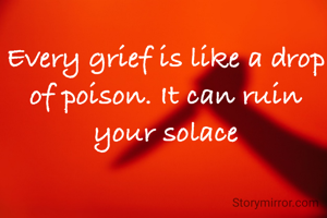 Every grief is like a drop of poison. It can ruin your solace