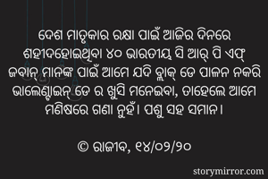ଦେଶ ମାତୃକାର ରକ୍ଷା ପାଇଁ ଆଜିର ଦିନରେ ଶହୀଦହୋଇଥିବା ୪୦ ଭାରତୀୟ ସି ଆର୍ ପି ଏଫ୍ ଜବାନ୍ ମାନଙ୍କ ପାଇଁ ଆମେ ଯଦି ବ୍ଲାକ୍ ଡେ ପାଳନ ନକରି ଭାଲେଣ୍ଟାଇନ୍ ଡେ ର ଖୁସି ମନେଇବା, ତାହେଲେ ଆମେ ମଣିଷରେ ଗଣା ନୁହଁ। ପଶୁ ସହ ସମାନ।

©️ ରାଜୀବ, ୧୪/୦୨/୨୦