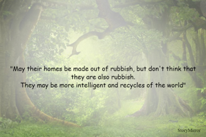 "May their homes be made out of rubbish, but don't think that they are also rubbish.
They may be more intelligent and recycles of the world"
