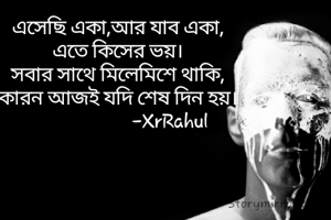এসেছি একা,আর যাব একা,
এতে কিসের ভয়।
সবার সাথে মিলেমিশে থাকি,
কারন আজই যদি শেষ দিন হয়।
                      -XrRahul
