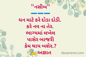 "નસીબ"
➖️➖️➖️
ધન માટે કરે દોડા દોડી. 
કરે નવ ના તેર. 
ભાગ્યમાં લખેલ
પાસેર બાજરી
 કેમ થાય બશેર.? 
✍️ અજ્ઞાત