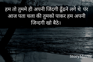 हम तो तुममे ही अपनी जिंदगी ढूँढने लगे थे, पर आज पता चला की तुमको पाकर हम अपनी जिन्दगी खो बैठे।